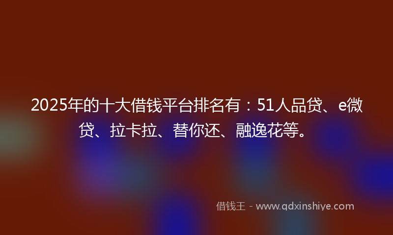 2025年的十大借钱平台排名有：51人品贷、e微贷、拉卡拉、替你还、融逸花等。