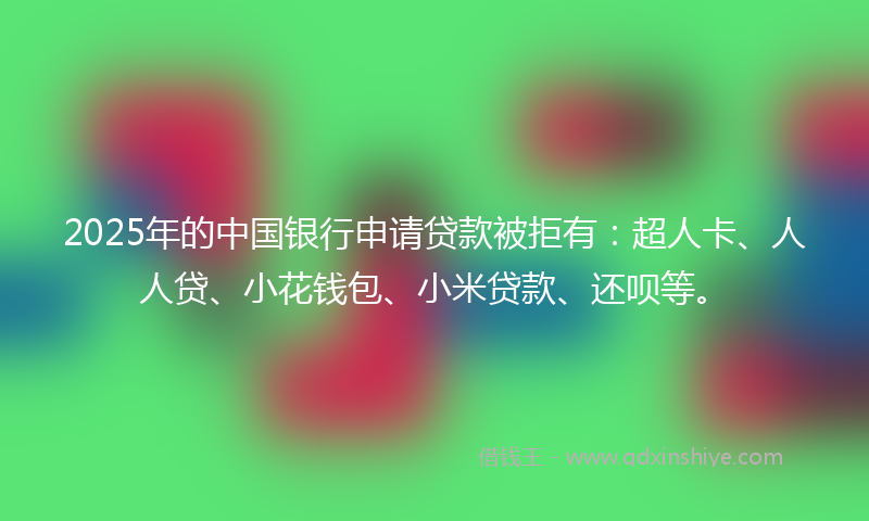 2025年的中国银行申请贷款被拒有：超人卡、人人贷、小花钱包、小米贷款、还呗等。