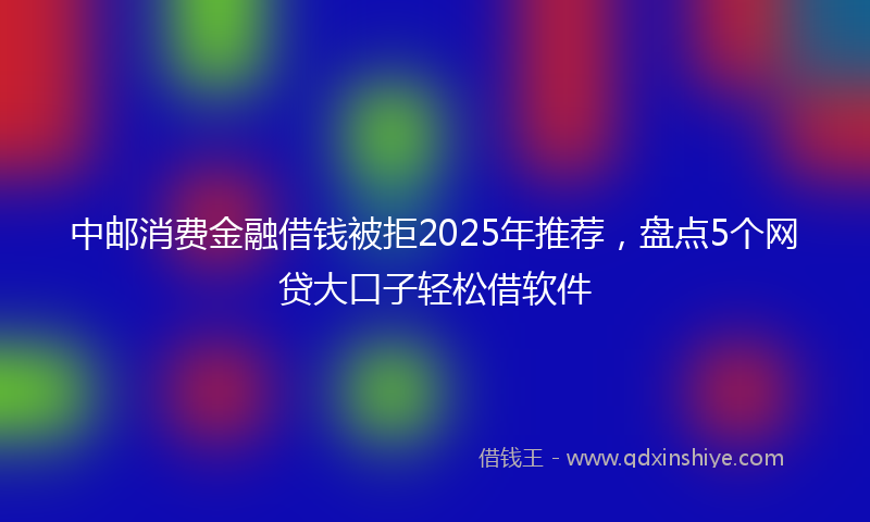 中邮消费金融借钱被拒2025年推荐，盘点5个网贷大口子轻松借软件