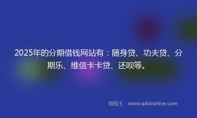 2025年的分期借钱网站有：随身贷、功夫贷、分期乐、维信卡卡贷、还呗等。