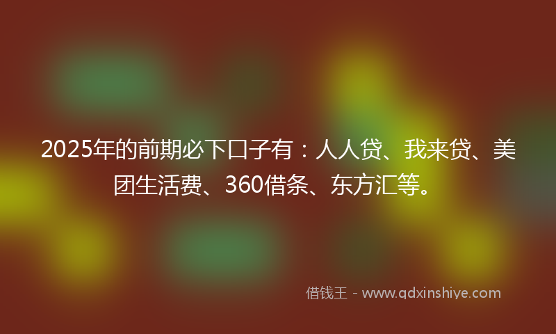 2025年的前期必下口子有：人人贷、我来贷、美团生活费、360借条、东方汇等。