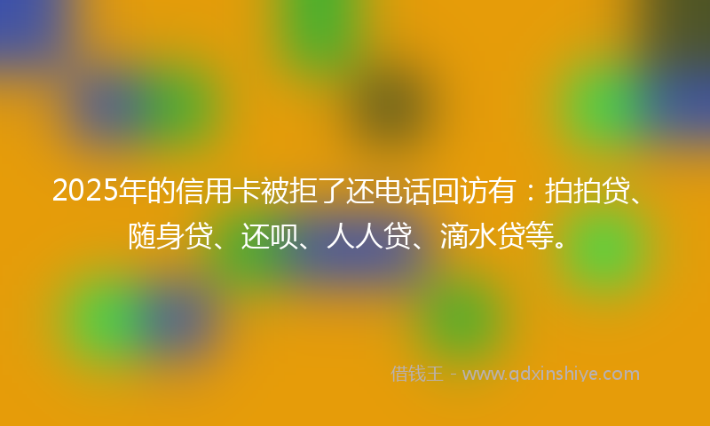 2025年的信用卡被拒了还电话回访有：拍拍贷、随身贷、还呗、人人贷、滴水贷等。