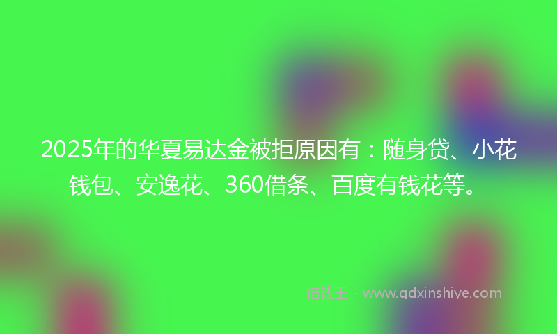 2025年的华夏易达金被拒原因有：随身贷、小花钱包、安逸花、360借条、百度有钱花等。