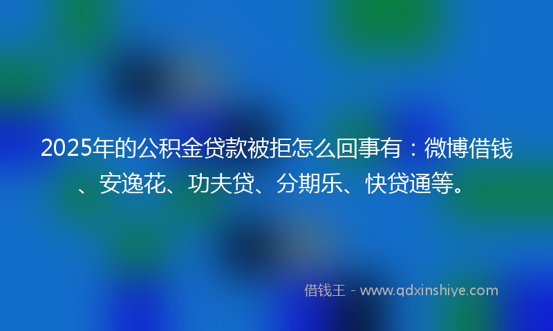 2025年的公积金贷款被拒怎么回事有：微博借钱、安逸花、功夫贷、分期乐、快贷通等。