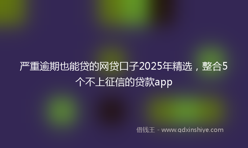 严重逾期也能贷的网贷口子2025年精选，整合5个不上征信的贷款app