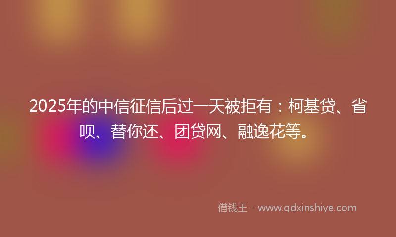 2025年的中信征信后过一天被拒有：柯基贷、省呗、替你还、团贷网、融逸花等。