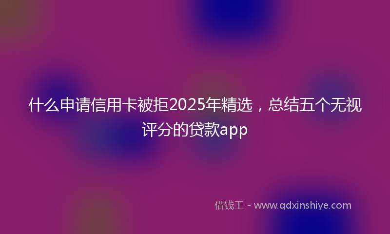 什么申请信用卡被拒2025年精选，总结五个无视评分的贷款app