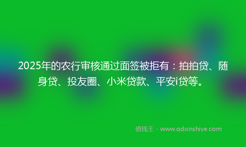 2025年的农行审核通过面签被拒有：拍拍贷、随身贷、投友圈、小米贷款、平安i贷等。