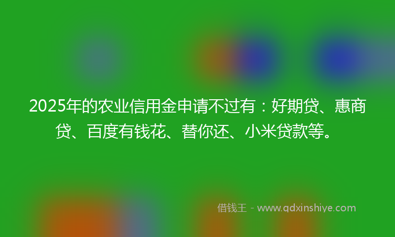 2025年的农业信用金申请不过有：好期贷、惠商贷、百度有钱花、替你还、小米贷款等。