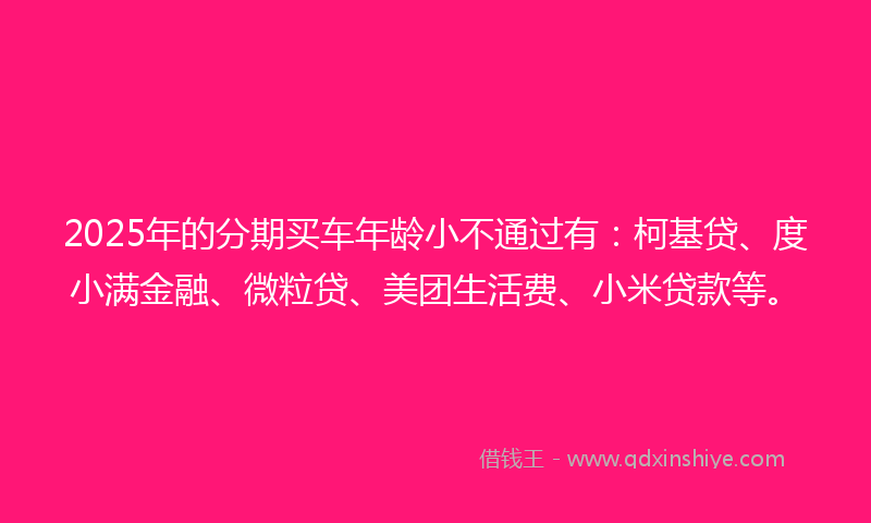 2025年的分期买车年龄小不通过有：柯基贷、度小满金融、微粒贷、美团生活费、小米贷款等。