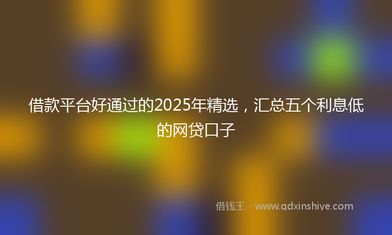借款平台好通过的2025年精选，汇总五个利息低的网贷口子