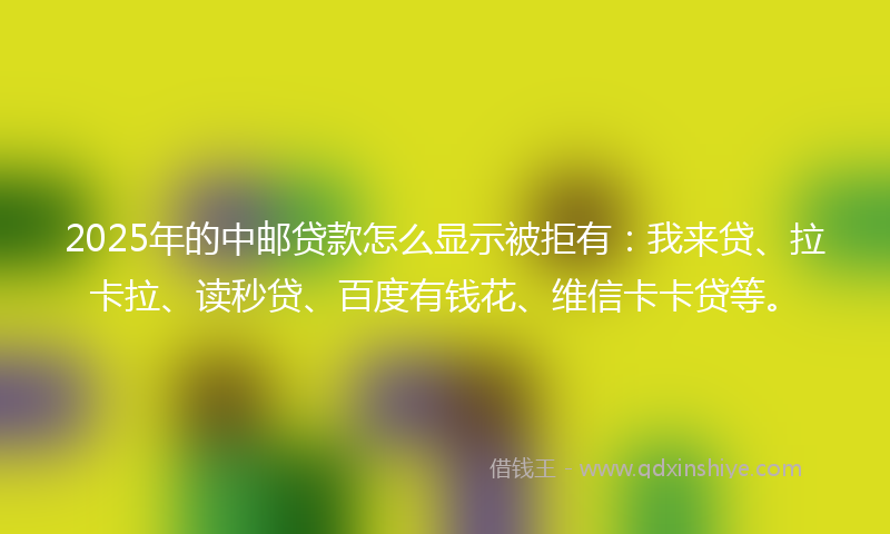 2025年的中邮贷款怎么显示被拒有：我来贷、拉卡拉、读秒贷、百度有钱花、维信卡卡贷等。