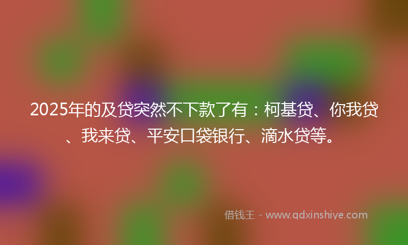 2025年的及贷突然不下款了有：柯基贷、你我贷、我来贷、平安口袋银行、滴水贷等。