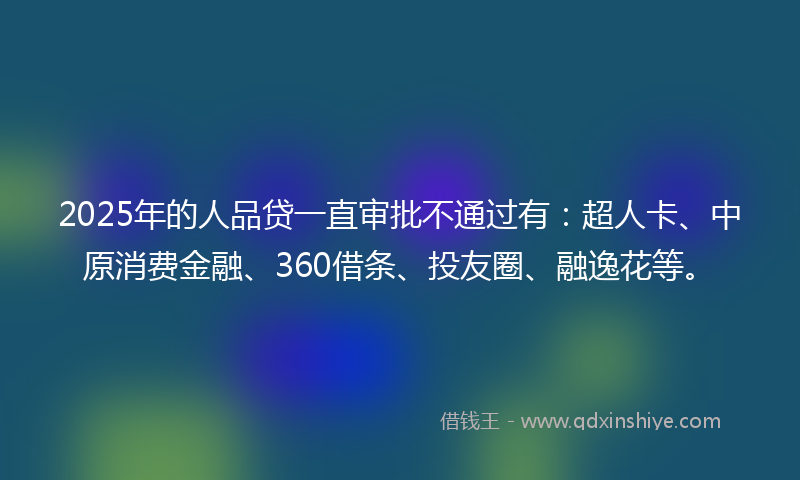 2025年的人品贷一直审批不通过有:超人卡、中原消费金融、360借条、投友圈、融逸花等。