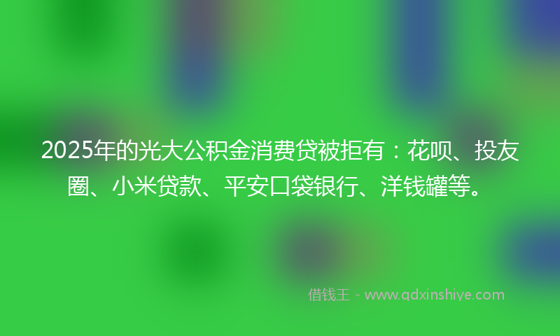 2025年的光大公积金消费贷被拒有：花呗、投友圈、小米贷款、平安口袋银行、洋钱罐等。