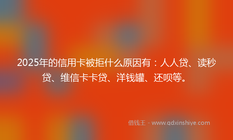2025年的信用卡被拒什么原因有：人人贷、读秒贷、维信卡卡贷、洋钱罐、还呗等。