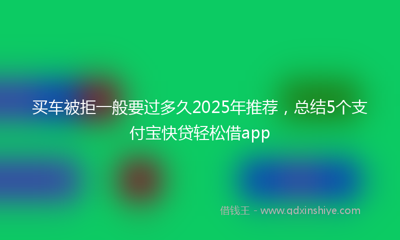 买车被拒一般要过多久2025年推荐，总结5个支付宝快贷轻松借app