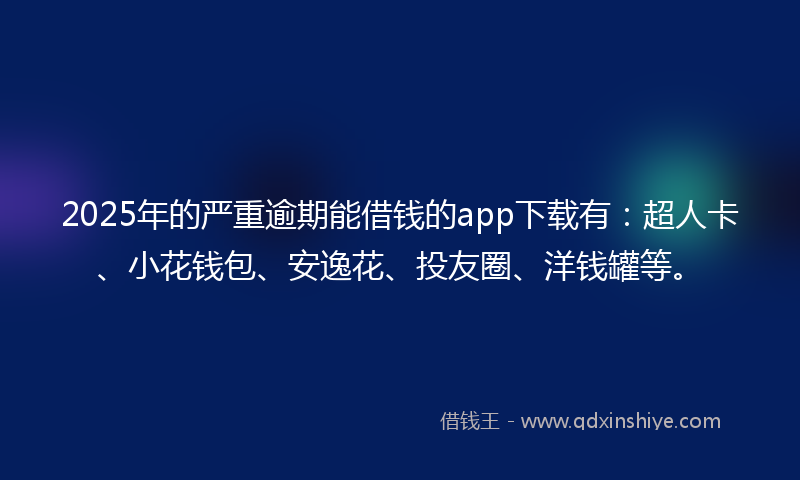 2025年的严重逾期能借钱的app下载有：超人卡、小花钱包、安逸花、投友圈、洋钱罐等。