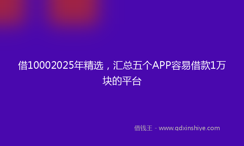 借10002025年精选，汇总五个APP容易借款1万块的平台