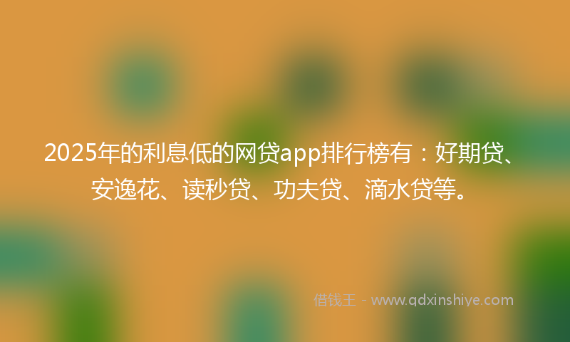 2025年的利息低的网贷app排行榜有：好期贷、安逸花、读秒贷、功夫贷、滴水贷等。