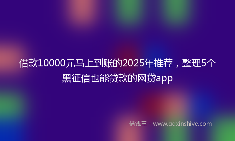借款10000元马上到账的2025年推荐，整理5个黑征信也能贷款的网贷app
