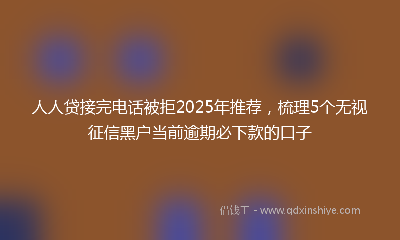 人人贷接完电话被拒2025年推荐，梳理5个无视征信黑户当前逾期必下款的口子