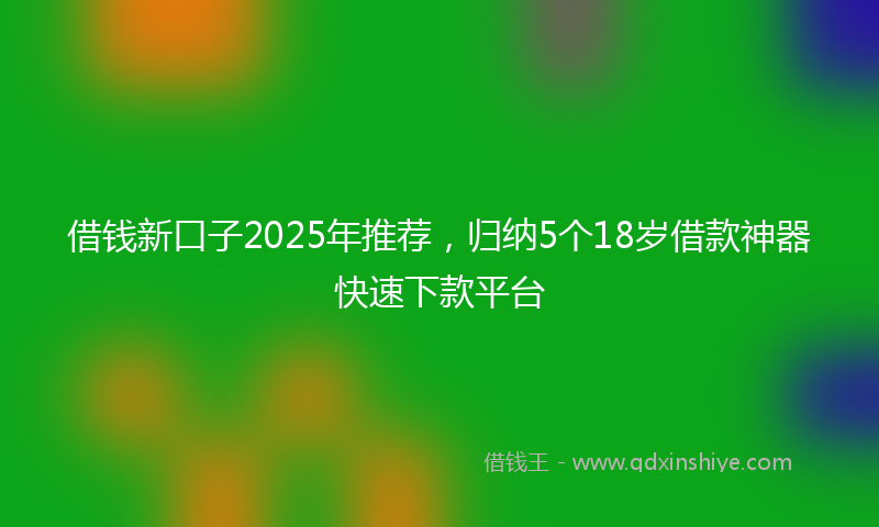 借钱新口子2025年推荐，归纳5个18岁借款神器快速下款平台
