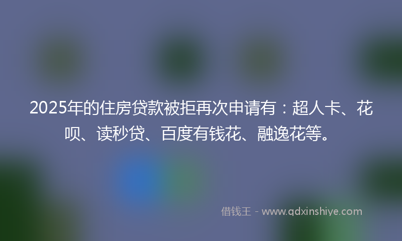 2025年的住房贷款被拒再次申请有:超人卡、花呗、读秒贷、百度有钱花、融逸花等。