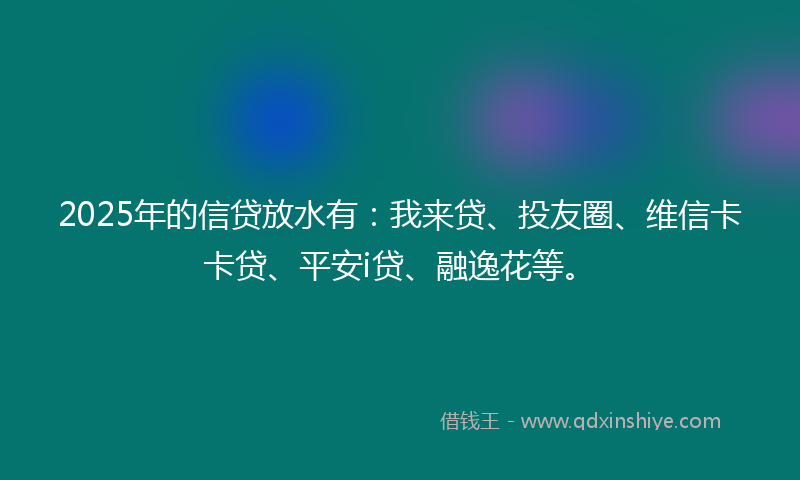 2025年的信贷放水有：我来贷、投友圈、维信卡卡贷、平安i贷、融逸花等。