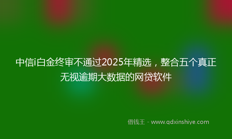 中信i白金终审不通过2025年精选，整合五个真正无视逾期大数据的网贷软件