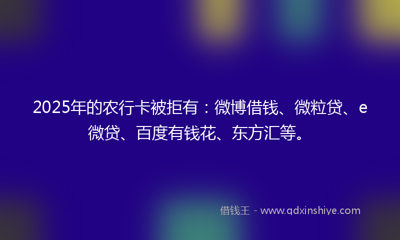 2025年的农行卡被拒有：微博借钱、微粒贷、e微贷、百度有钱花、东方汇等。