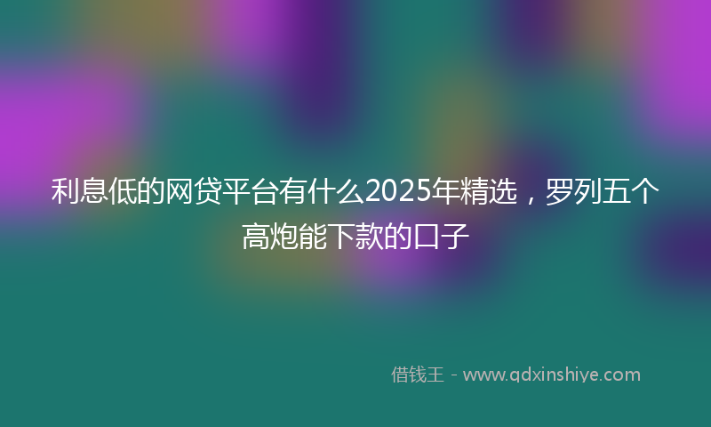 利息低的网贷平台有什么2025年精选，罗列五个高炮能下款的口子