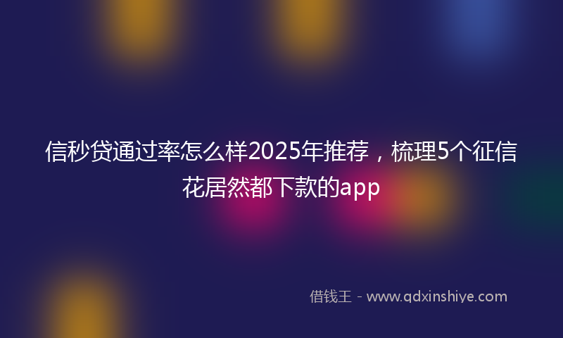 信秒贷通过率怎么样2025年推荐，梳理5个征信花居然都下款的app