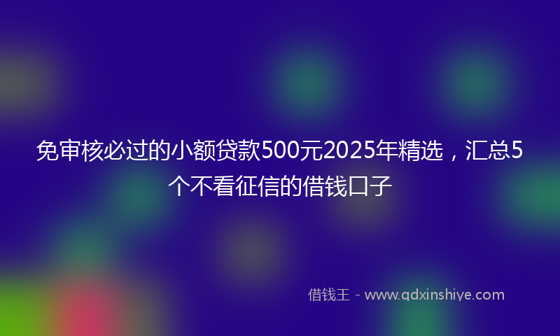 免审核必过的小额贷款500元2025年精选，汇总5个不看征信的借钱口子