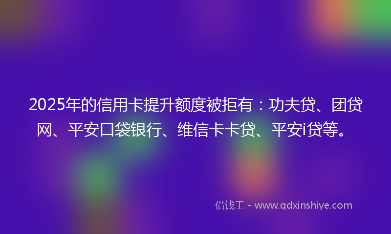 2025年的信用卡提升额度被拒有：功夫贷、团贷网、平安口袋银行、维信卡卡贷、平安i贷等。