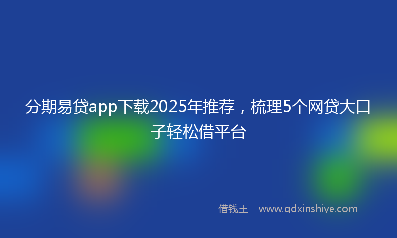 分期易贷app下载2025年推荐，梳理5个网贷大口子轻松借平台