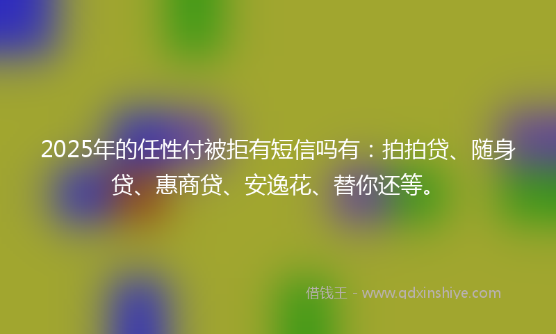 2025年的任性付被拒有短信吗有：拍拍贷、随身贷、惠商贷、安逸花、替你还等。