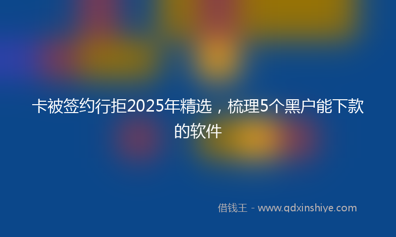 卡被签约行拒2025年精选，梳理5个黑户能下款的软件