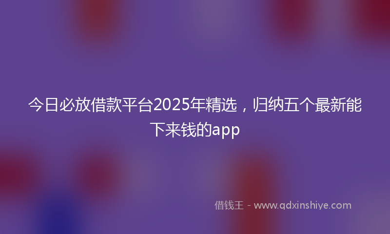 今日必放借款平台2025年精选，归纳五个最新能下来钱的app