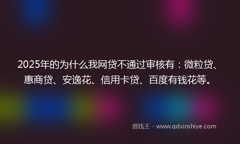 2025年的为什么我网贷不通过审核有：微粒贷、惠商贷、安逸花、信用卡贷、百度有钱花等。