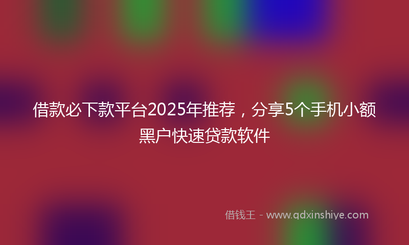 借款必下款平台2025年推荐，分享5个手机小额黑户快速贷款软件