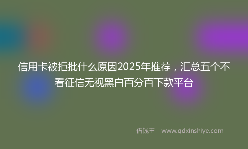 信用卡被拒批什么原因2025年推荐，汇总五个不看征信无视黑白百分百下款平台