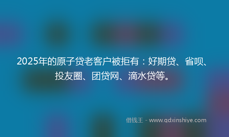 2025年的原子贷老客户被拒有：好期贷、省呗、投友圈、团贷网、滴水贷等。