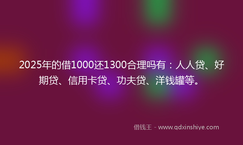 2025年的借1000还1300合理吗有：人人贷、好期贷、信用卡贷、功夫贷、洋钱罐等。