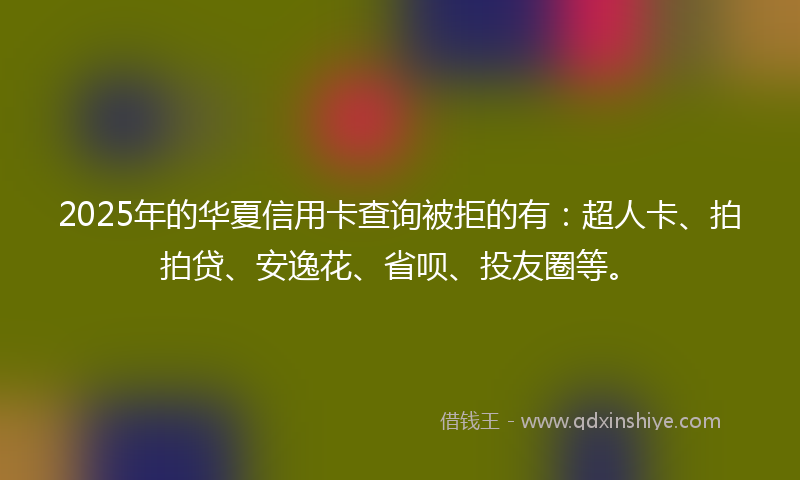 2025年的华夏信用卡查询被拒的有：超人卡、拍拍贷、安逸花、省呗、投友圈等。