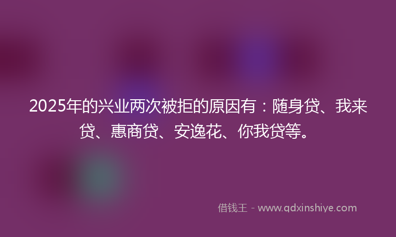2025年的兴业两次被拒的原因有：随身贷、我来贷、惠商贷、安逸花、你我贷等。