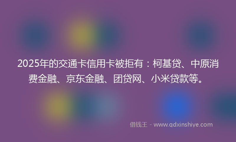 2025年的交通卡信用卡被拒有：柯基贷、中原消费金融、京东金融、团贷网、小米贷款等。