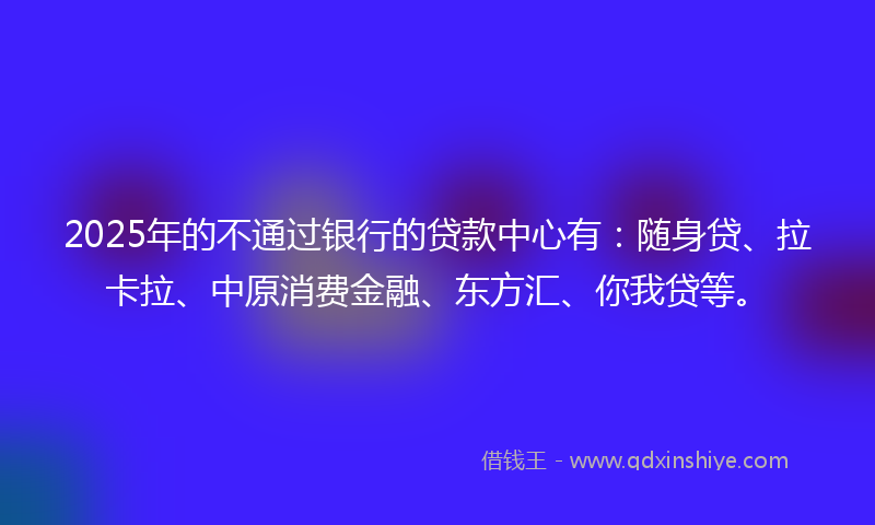 2025年的不通过银行的贷款中心有：随身贷、拉卡拉、中原消费金融、东方汇、你我贷等。