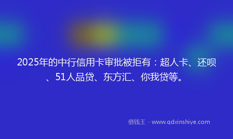 2025年的中行信用卡审批被拒有：超人卡、还呗、51人品贷、东方汇、你我贷等。