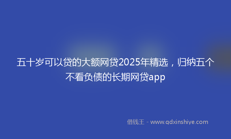 五十岁可以贷的大额网贷2025年精选，归纳五个不看负债的长期网贷app